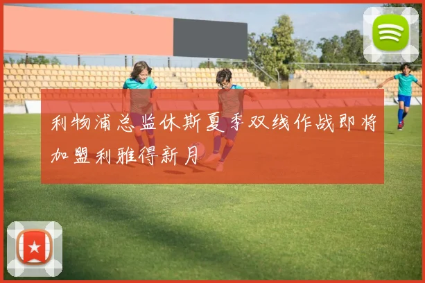 利物浦总监休斯夏季双线作战即将加盟利雅得新月