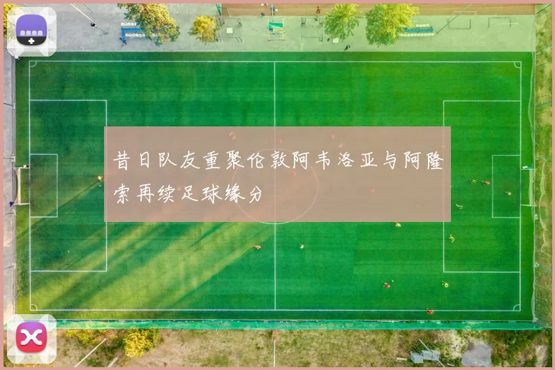 昔日队友重聚伦敦阿韦洛亚与阿隆索再续足球缘分