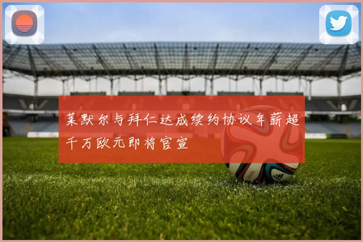 莱默尔与拜仁达成续约协议年薪超千万欧元即将官宣