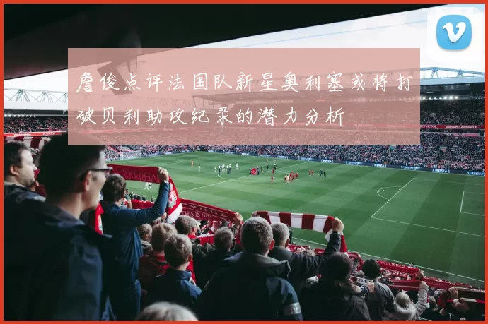 詹俊点评法国队新星奥利塞或将打破贝利助攻纪录的潜力分析