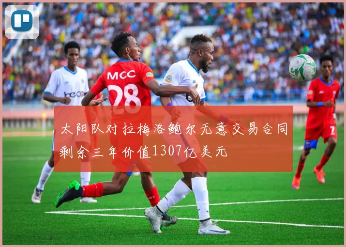 太阳队对拉梅洛鲍尔无意交易合同剩余三年价值1307亿美元