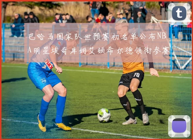 巴哈马国家队世预赛初名单公布NBA明星埃奇库姆艾顿希尔德领衔参赛阵容