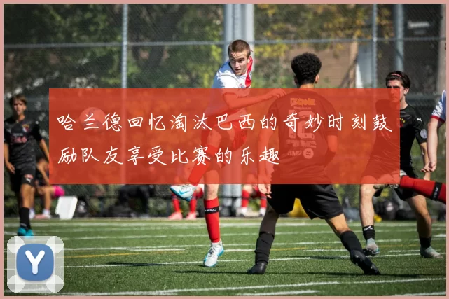 哈兰德回忆淘汰巴西的奇妙时刻鼓励队友享受比赛的乐趣