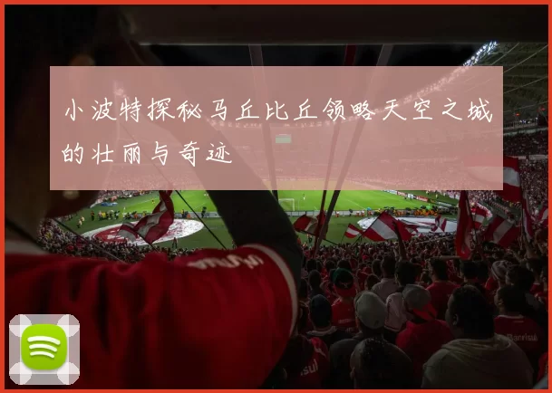 小波特探秘马丘比丘领略天空之城的壮丽与奇迹