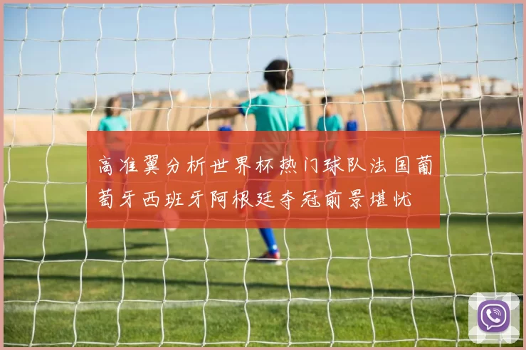 高准翼分析世界杯热门球队法国葡萄牙西班牙阿根廷夺冠前景堪忧
