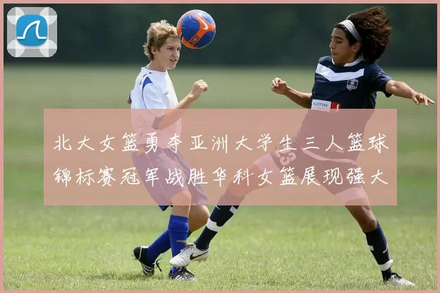 北大女篮勇夺亚洲大学生三人篮球锦标赛冠军战胜华科女篮展现强大实力