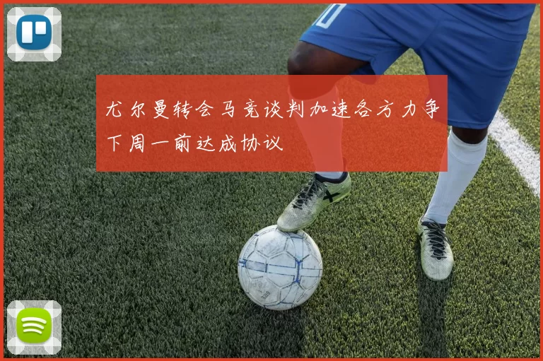 尤尔曼转会马竞谈判加速各方力争下周一前达成协议