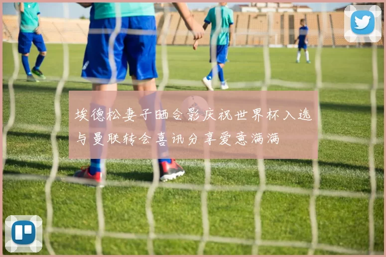 埃德松妻子晒合影庆祝世界杯入选与曼联转会喜讯分享爱意满满