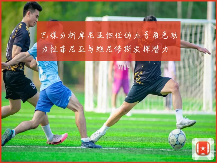 巴媒分析库尼亚担任伪九号角色助力拉菲尼亚与维尼修斯发挥潜力