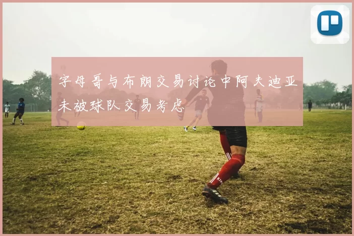 字母哥与布朗交易讨论中阿夫迪亚未被球队交易考虑