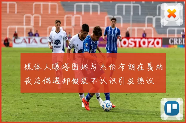 媒体人曝塔图姆与杰伦布朗在戛纳夜店偶遇却假装不认识引发热议