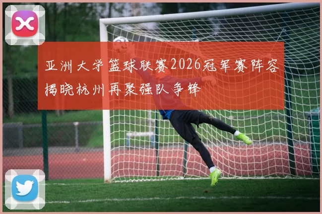 亚洲大学篮球联赛2026冠军赛阵容揭晓杭州再聚强队争锋