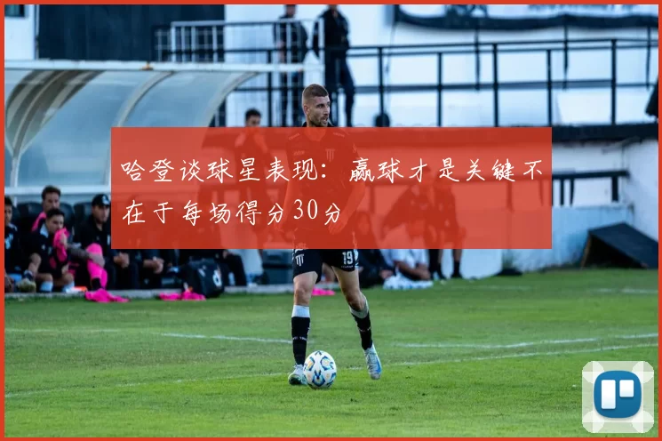 哈登谈球星表现：赢球才是关键不在于每场得分30分