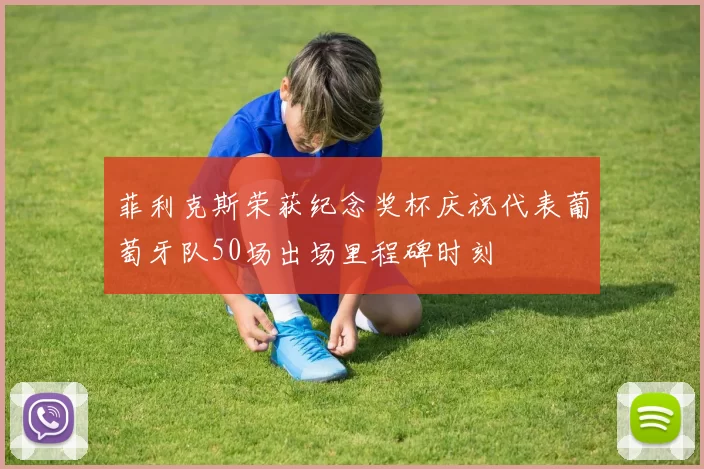 菲利克斯荣获纪念奖杯庆祝代表葡萄牙队50场出场里程碑时刻