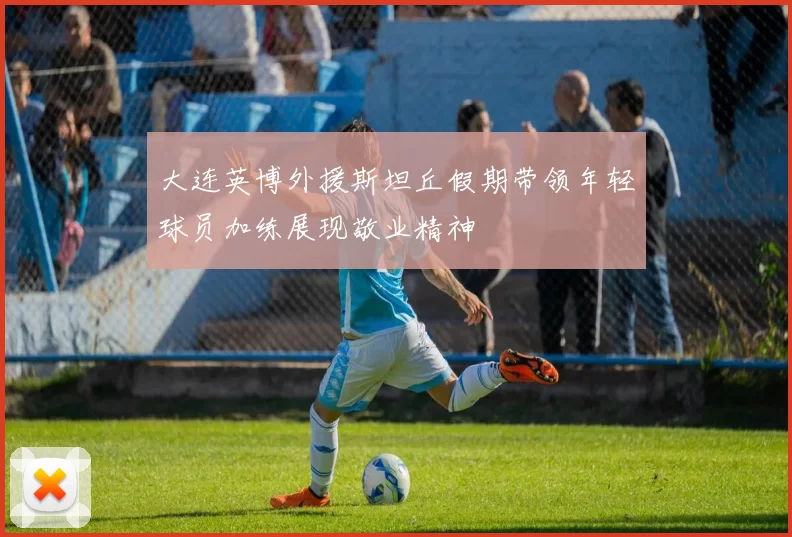 大连英博外援斯坦丘假期带领年轻球员加练展现敬业精神