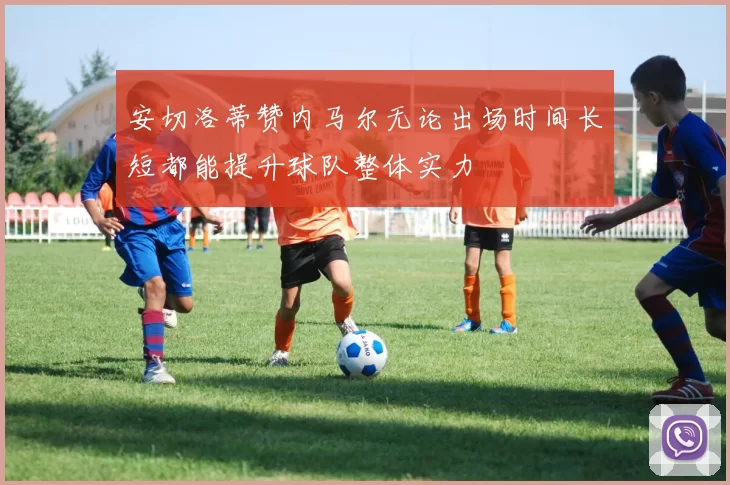 安切洛蒂赞内马尔无论出场时间长短都能提升球队整体实力