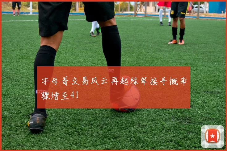 字母哥交易风云再起绿军接手概率骤增至41