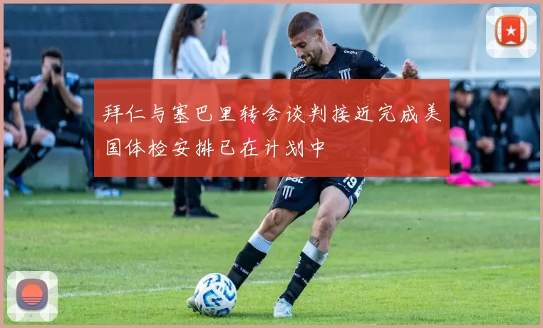 拜仁与塞巴里转会谈判接近完成美国体检安排已在计划中