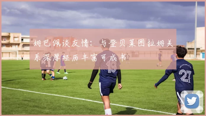 姆巴佩谈友情：与登贝莱图拉姆关系深厚经历丰富可成书