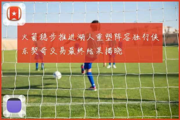 火箭稳步推进湖人重塑阵容独行侠东契奇交易最终结果揭晓