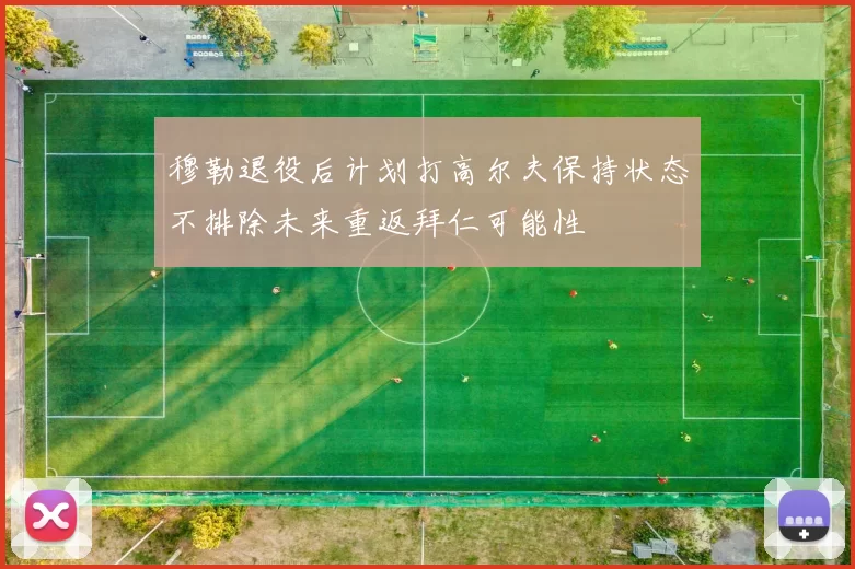 穆勒退役后计划打高尔夫保持状态不排除未来重返拜仁可能性